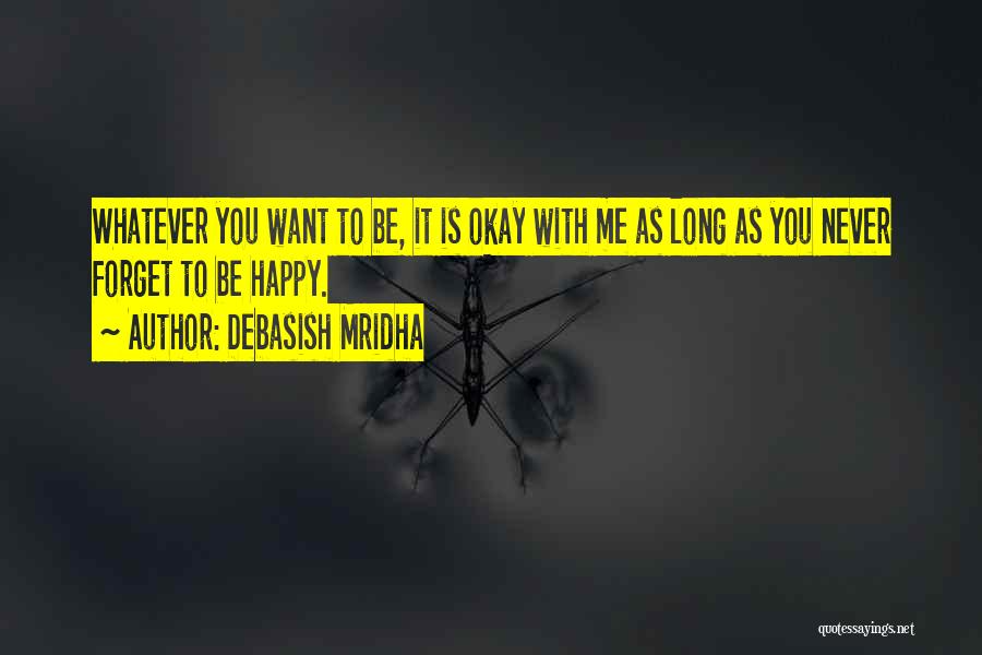 Debasish Mridha Quotes: Whatever You Want To Be, It Is Okay With Me As Long As You Never Forget To Be Happy.