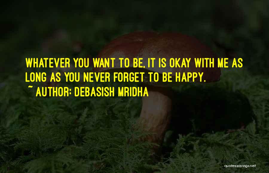 Debasish Mridha Quotes: Whatever You Want To Be, It Is Okay With Me As Long As You Never Forget To Be Happy.