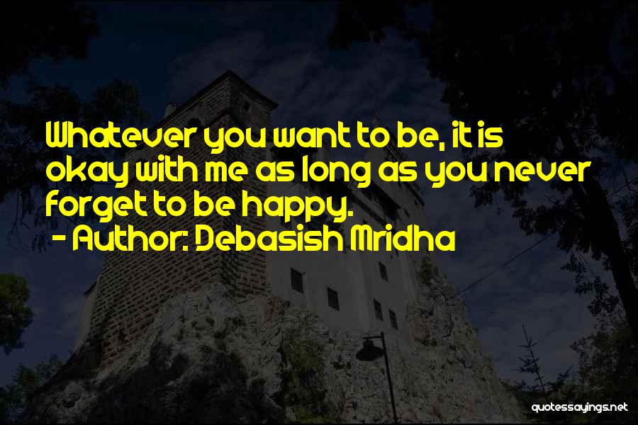 Debasish Mridha Quotes: Whatever You Want To Be, It Is Okay With Me As Long As You Never Forget To Be Happy.