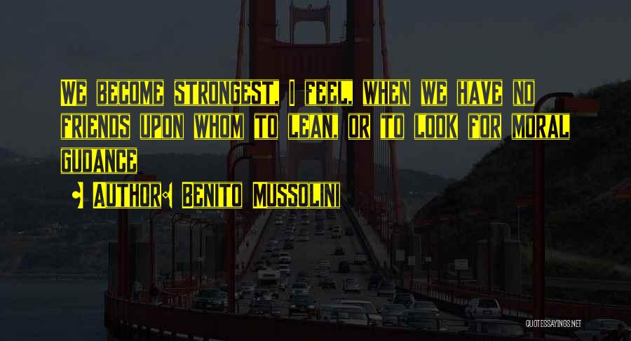 Benito Mussolini Quotes: We Become Strongest, I Feel, When We Have No Friends Upon Whom To Lean, Or To Look For Moral Gudance