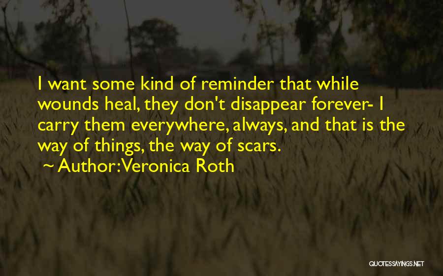 Veronica Roth Quotes: I Want Some Kind Of Reminder That While Wounds Heal, They Don't Disappear Forever- I Carry Them Everywhere, Always, And