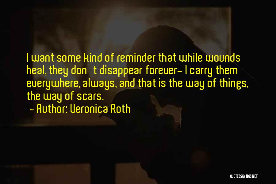 Veronica Roth Quotes: I Want Some Kind Of Reminder That While Wounds Heal, They Don't Disappear Forever- I Carry Them Everywhere, Always, And