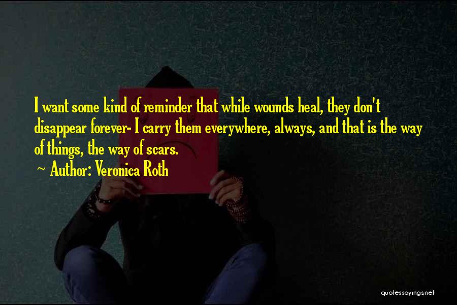 Veronica Roth Quotes: I Want Some Kind Of Reminder That While Wounds Heal, They Don't Disappear Forever- I Carry Them Everywhere, Always, And