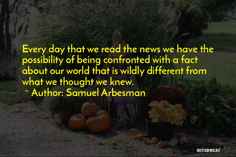 Samuel Arbesman Quotes: Every Day That We Read The News We Have The Possibility Of Being Confronted With A Fact About Our World