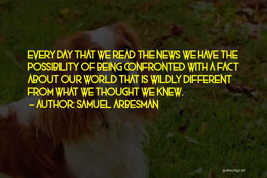 Samuel Arbesman Quotes: Every Day That We Read The News We Have The Possibility Of Being Confronted With A Fact About Our World