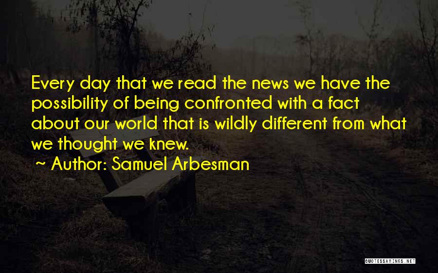 Samuel Arbesman Quotes: Every Day That We Read The News We Have The Possibility Of Being Confronted With A Fact About Our World