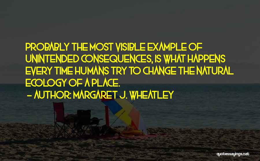 Margaret J. Wheatley Quotes: Probably The Most Visible Example Of Unintended Consequences, Is What Happens Every Time Humans Try To Change The Natural Ecology