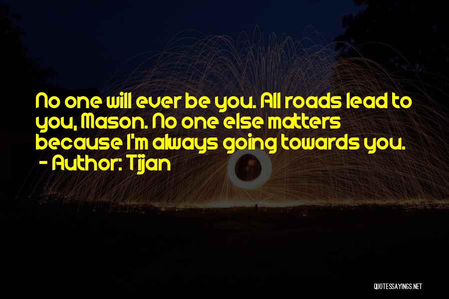 Tijan Quotes: No One Will Ever Be You. All Roads Lead To You, Mason. No One Else Matters Because I'm Always Going