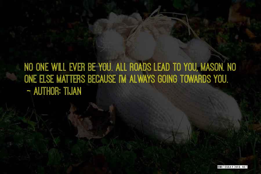 Tijan Quotes: No One Will Ever Be You. All Roads Lead To You, Mason. No One Else Matters Because I'm Always Going