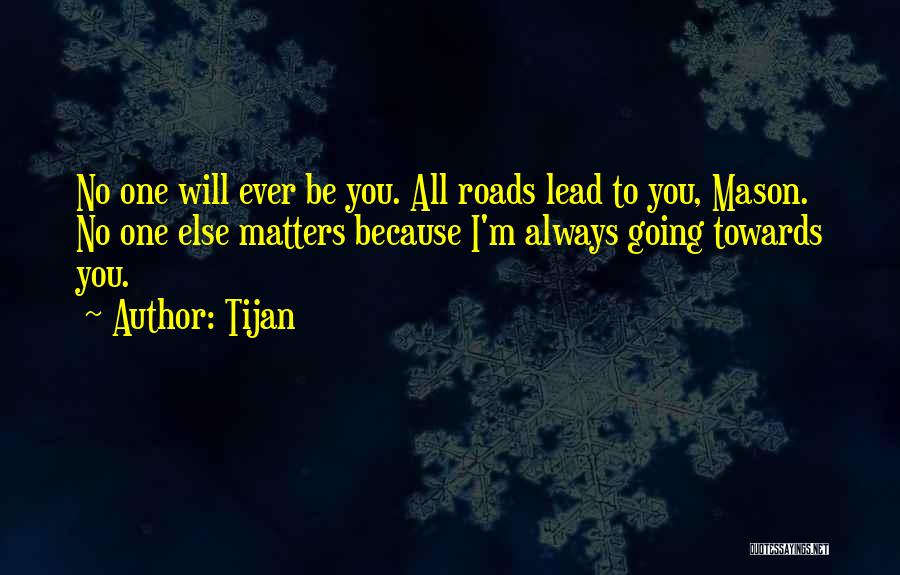 Tijan Quotes: No One Will Ever Be You. All Roads Lead To You, Mason. No One Else Matters Because I'm Always Going