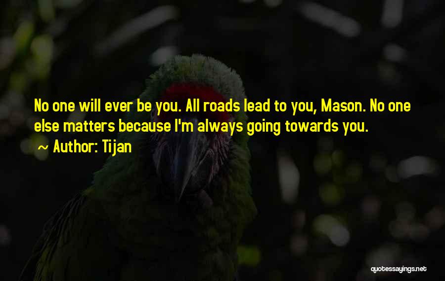 Tijan Quotes: No One Will Ever Be You. All Roads Lead To You, Mason. No One Else Matters Because I'm Always Going