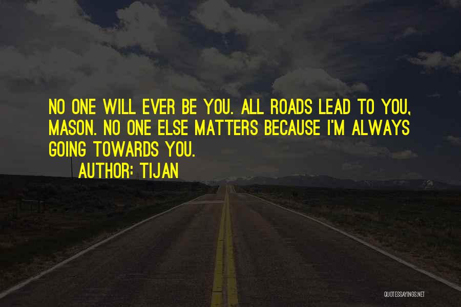 Tijan Quotes: No One Will Ever Be You. All Roads Lead To You, Mason. No One Else Matters Because I'm Always Going