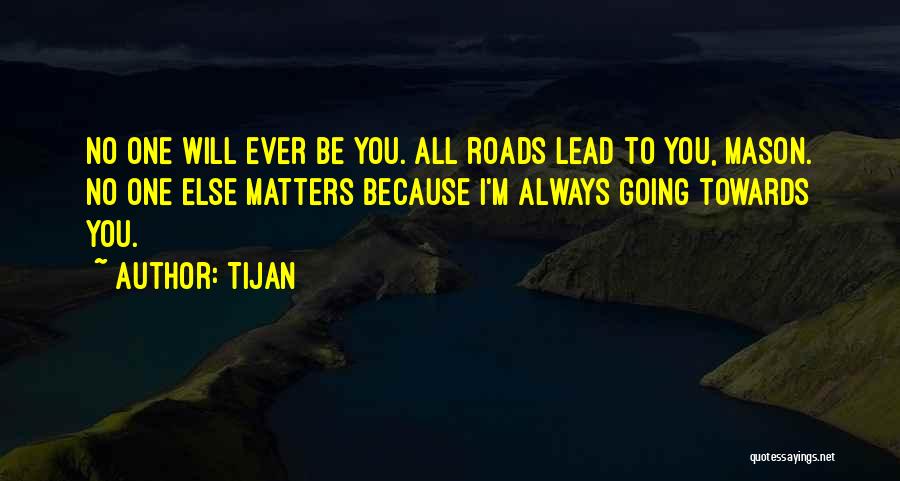 Tijan Quotes: No One Will Ever Be You. All Roads Lead To You, Mason. No One Else Matters Because I'm Always Going
