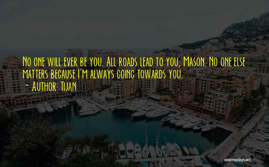 Tijan Quotes: No One Will Ever Be You. All Roads Lead To You, Mason. No One Else Matters Because I'm Always Going