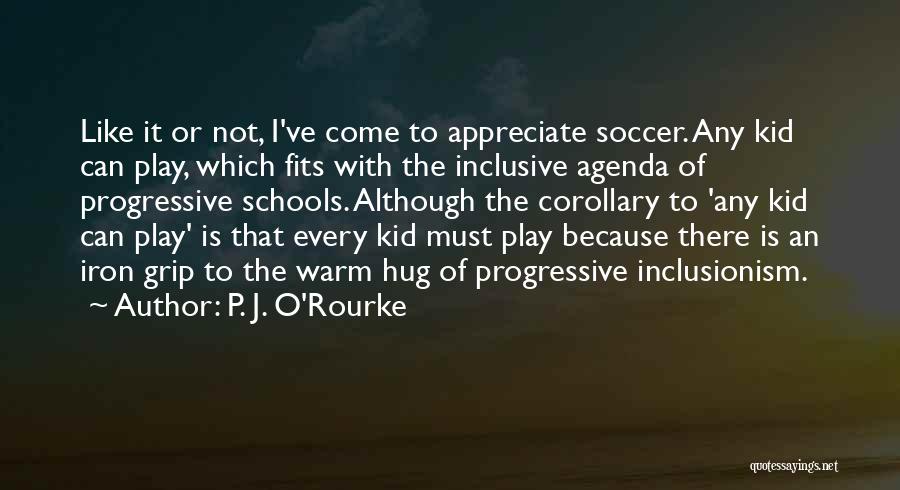 P. J. O'Rourke Quotes: Like It Or Not, I've Come To Appreciate Soccer. Any Kid Can Play, Which Fits With The Inclusive Agenda Of