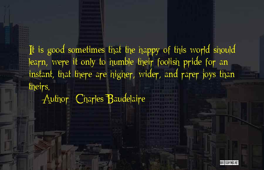 Charles Baudelaire Quotes: It Is Good Sometimes That The Happy Of This World Should Learn, Were It Only To Humble Their Foolish Pride