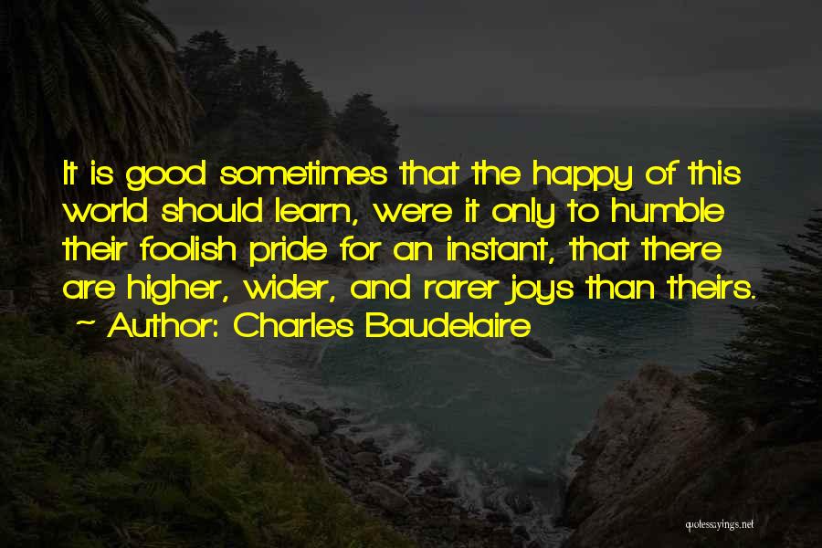 Charles Baudelaire Quotes: It Is Good Sometimes That The Happy Of This World Should Learn, Were It Only To Humble Their Foolish Pride