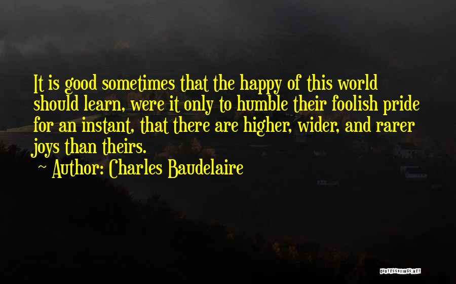 Charles Baudelaire Quotes: It Is Good Sometimes That The Happy Of This World Should Learn, Were It Only To Humble Their Foolish Pride