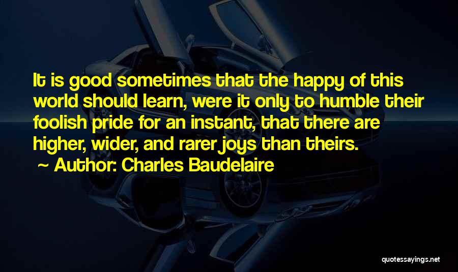 Charles Baudelaire Quotes: It Is Good Sometimes That The Happy Of This World Should Learn, Were It Only To Humble Their Foolish Pride