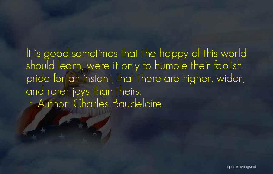 Charles Baudelaire Quotes: It Is Good Sometimes That The Happy Of This World Should Learn, Were It Only To Humble Their Foolish Pride