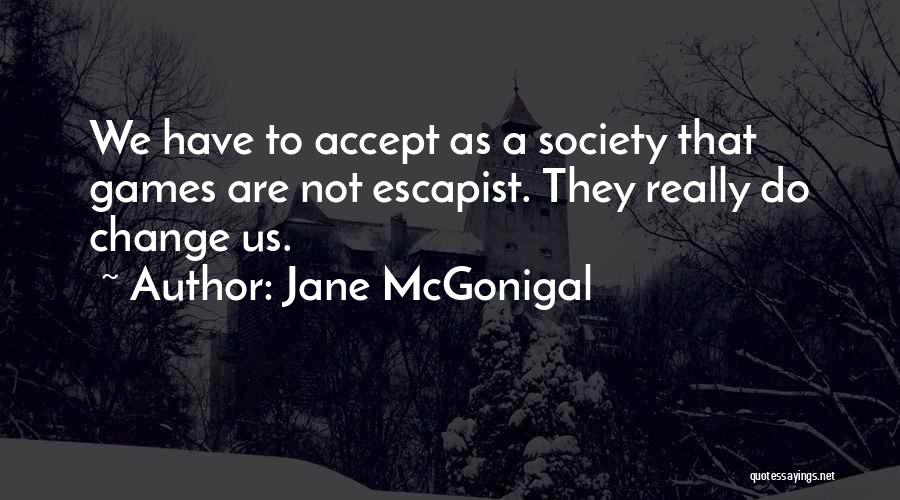 Jane McGonigal Quotes: We Have To Accept As A Society That Games Are Not Escapist. They Really Do Change Us.