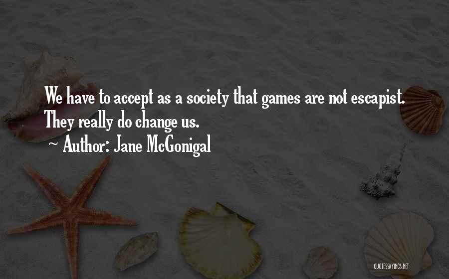 Jane McGonigal Quotes: We Have To Accept As A Society That Games Are Not Escapist. They Really Do Change Us.