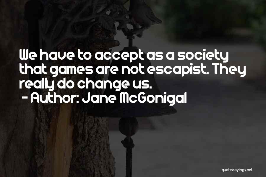 Jane McGonigal Quotes: We Have To Accept As A Society That Games Are Not Escapist. They Really Do Change Us.