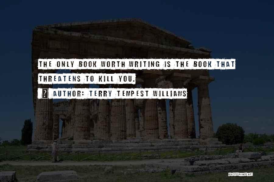 Terry Tempest Williams Quotes: The Only Book Worth Writing Is The Book That Threatens To Kill You.