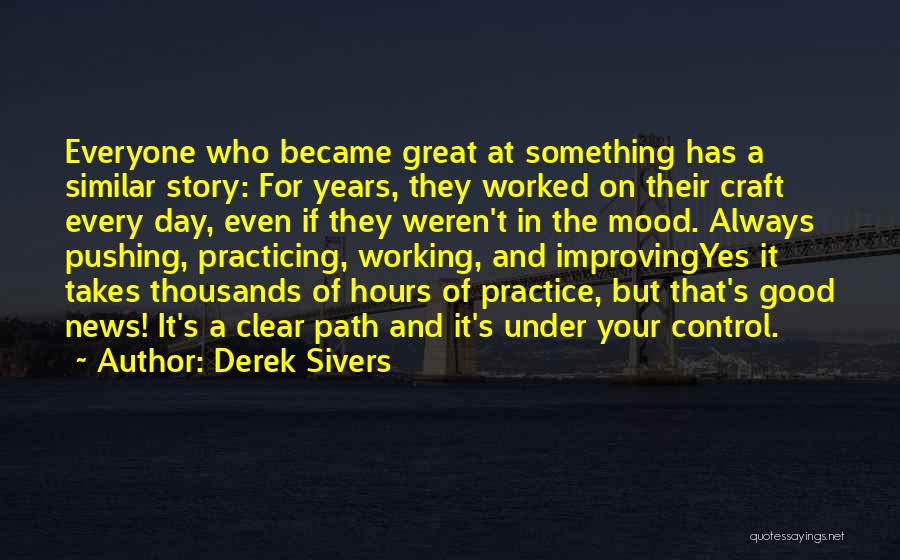 Derek Sivers Quotes: Everyone Who Became Great At Something Has A Similar Story: For Years, They Worked On Their Craft Every Day, Even