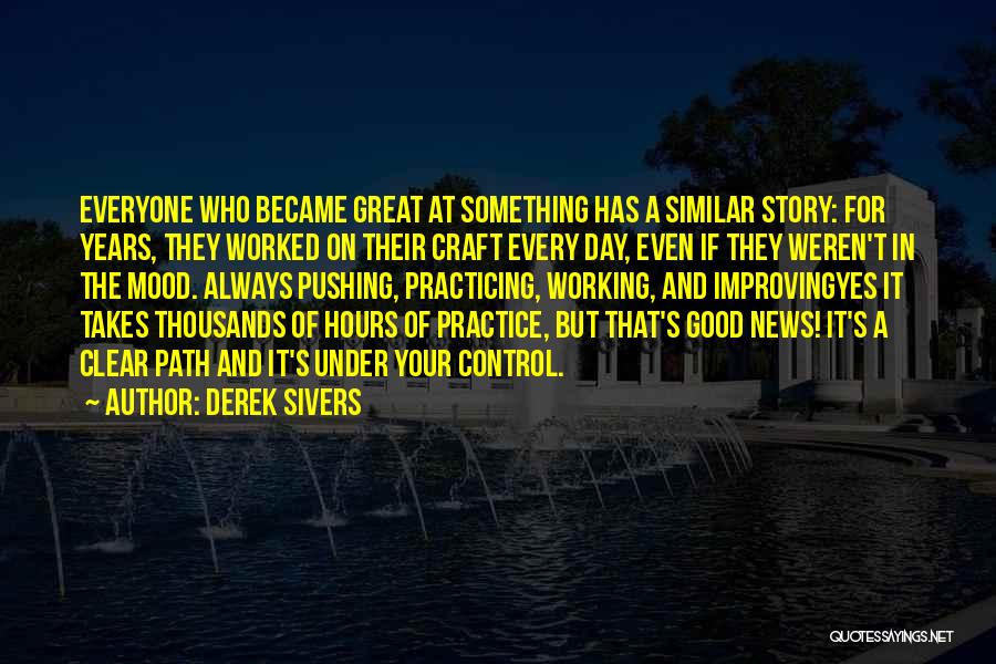 Derek Sivers Quotes: Everyone Who Became Great At Something Has A Similar Story: For Years, They Worked On Their Craft Every Day, Even