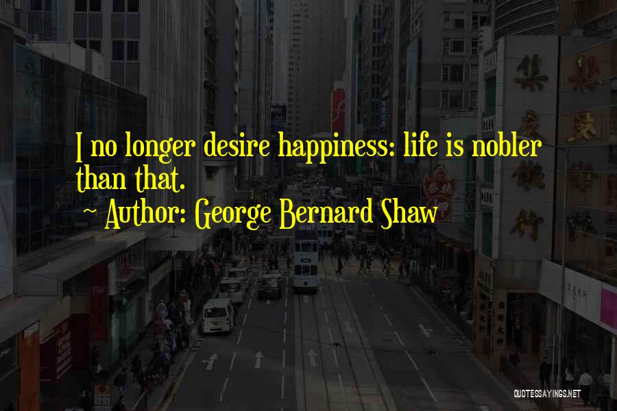 George Bernard Shaw Quotes: I No Longer Desire Happiness: Life Is Nobler Than That.