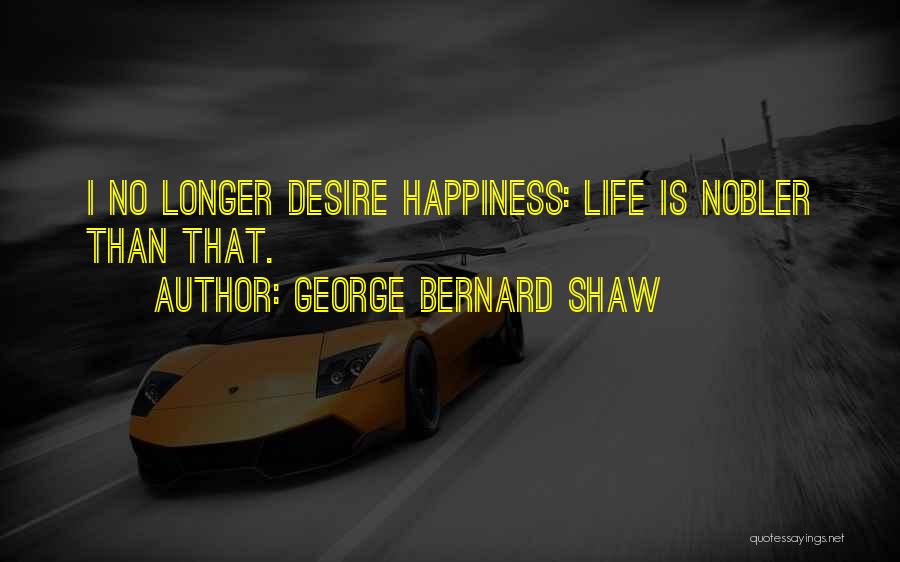 George Bernard Shaw Quotes: I No Longer Desire Happiness: Life Is Nobler Than That.