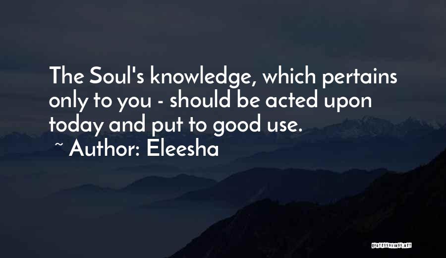 Eleesha Quotes: The Soul's Knowledge, Which Pertains Only To You - Should Be Acted Upon Today And Put To Good Use.