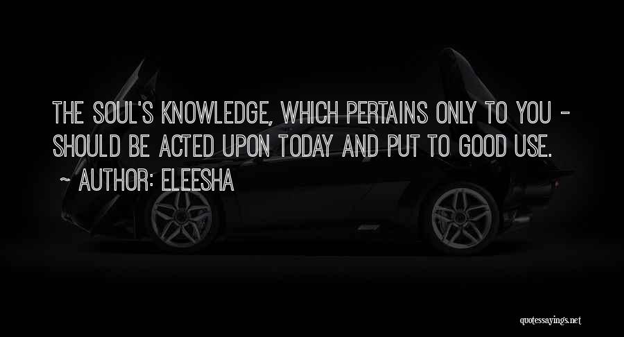 Eleesha Quotes: The Soul's Knowledge, Which Pertains Only To You - Should Be Acted Upon Today And Put To Good Use.