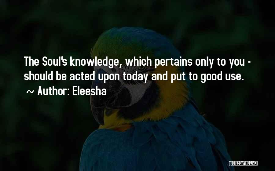 Eleesha Quotes: The Soul's Knowledge, Which Pertains Only To You - Should Be Acted Upon Today And Put To Good Use.