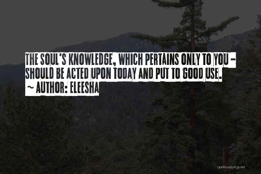 Eleesha Quotes: The Soul's Knowledge, Which Pertains Only To You - Should Be Acted Upon Today And Put To Good Use.