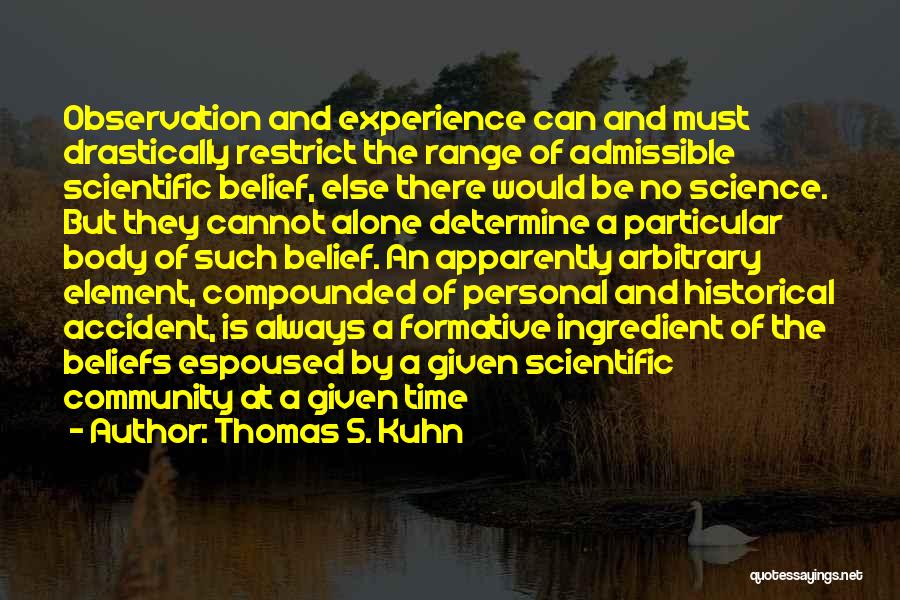 Thomas S. Kuhn Quotes: Observation And Experience Can And Must Drastically Restrict The Range Of Admissible Scientific Belief, Else There Would Be No Science.