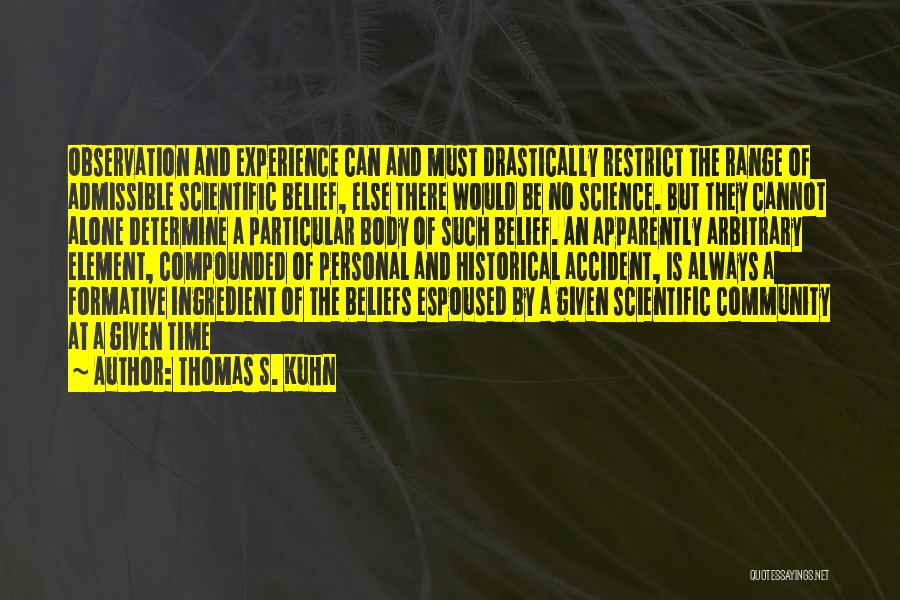 Thomas S. Kuhn Quotes: Observation And Experience Can And Must Drastically Restrict The Range Of Admissible Scientific Belief, Else There Would Be No Science.