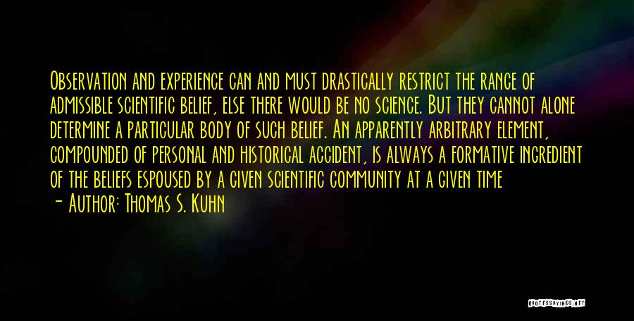 Thomas S. Kuhn Quotes: Observation And Experience Can And Must Drastically Restrict The Range Of Admissible Scientific Belief, Else There Would Be No Science.