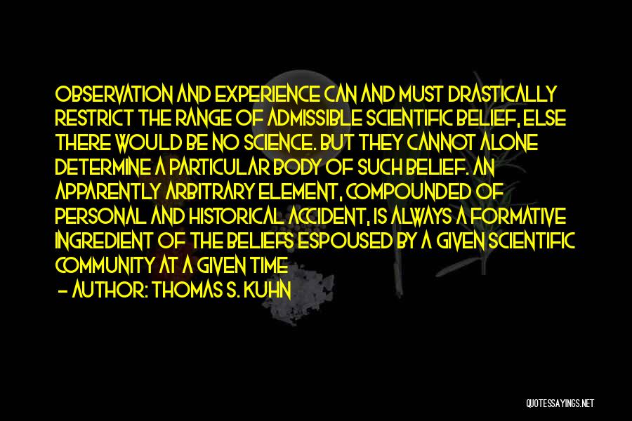 Thomas S. Kuhn Quotes: Observation And Experience Can And Must Drastically Restrict The Range Of Admissible Scientific Belief, Else There Would Be No Science.