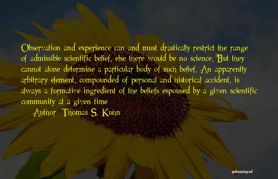 Thomas S. Kuhn Quotes: Observation And Experience Can And Must Drastically Restrict The Range Of Admissible Scientific Belief, Else There Would Be No Science.