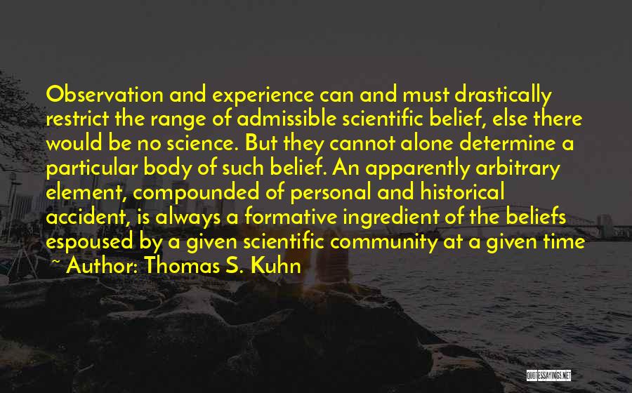 Thomas S. Kuhn Quotes: Observation And Experience Can And Must Drastically Restrict The Range Of Admissible Scientific Belief, Else There Would Be No Science.