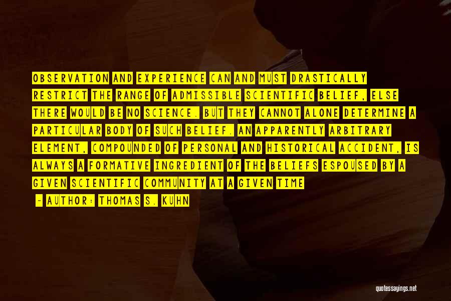 Thomas S. Kuhn Quotes: Observation And Experience Can And Must Drastically Restrict The Range Of Admissible Scientific Belief, Else There Would Be No Science.