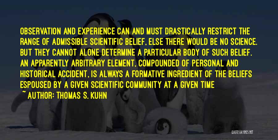 Thomas S. Kuhn Quotes: Observation And Experience Can And Must Drastically Restrict The Range Of Admissible Scientific Belief, Else There Would Be No Science.