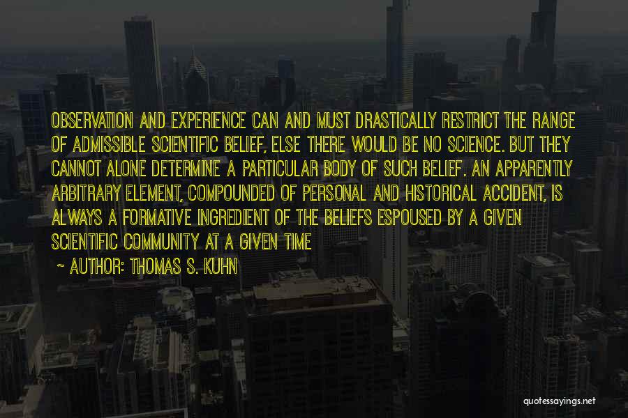 Thomas S. Kuhn Quotes: Observation And Experience Can And Must Drastically Restrict The Range Of Admissible Scientific Belief, Else There Would Be No Science.