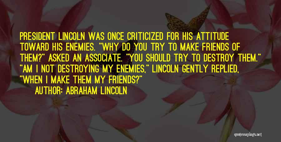 Abraham Lincoln Quotes: President Lincoln Was Once Criticized For His Attitude Toward His Enemies. Why Do You Try To Make Friends Of Them?