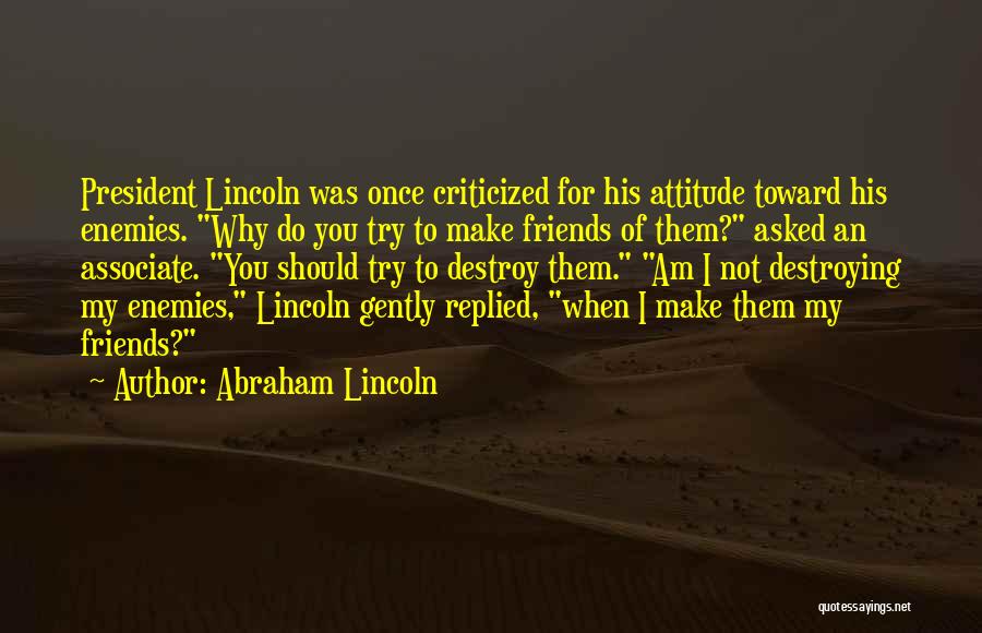 Abraham Lincoln Quotes: President Lincoln Was Once Criticized For His Attitude Toward His Enemies. Why Do You Try To Make Friends Of Them?