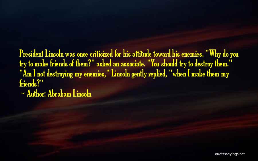 Abraham Lincoln Quotes: President Lincoln Was Once Criticized For His Attitude Toward His Enemies. Why Do You Try To Make Friends Of Them?