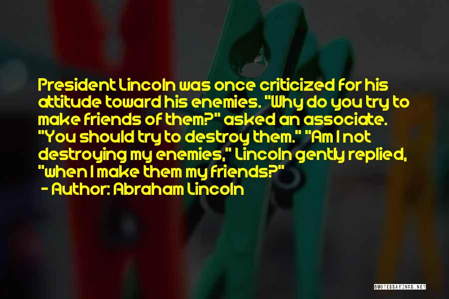 Abraham Lincoln Quotes: President Lincoln Was Once Criticized For His Attitude Toward His Enemies. Why Do You Try To Make Friends Of Them?