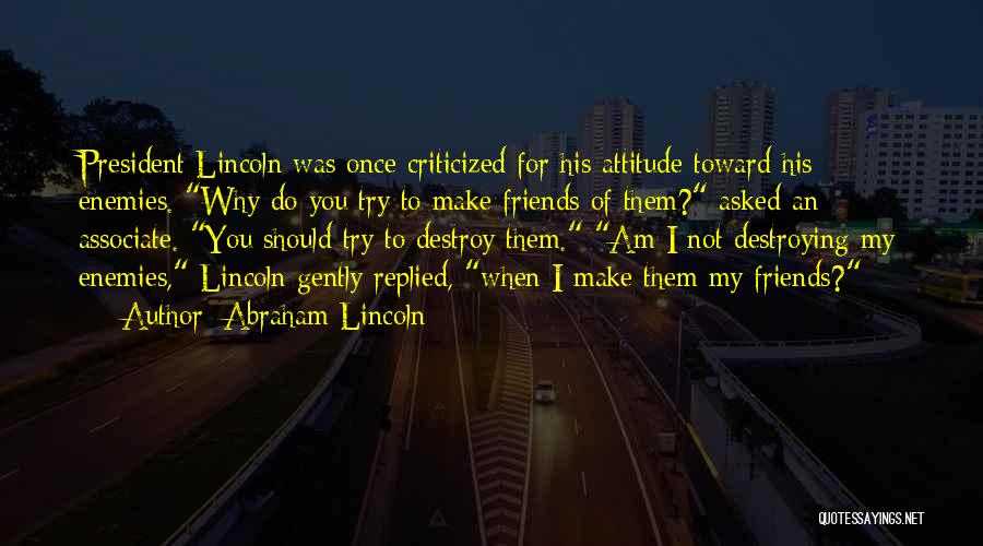 Abraham Lincoln Quotes: President Lincoln Was Once Criticized For His Attitude Toward His Enemies. Why Do You Try To Make Friends Of Them?